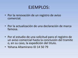 EJEMPLOS:
• Por la renovación de un registro de aviso
  comercial.

• Por la actualización de una declaración de marca
  famosa.

• Por el estudio de una solicitud para el registro de
  un aviso comercial hasta la conclusión del tramite
  o, en su caso, la expedición del titulo.
• Yohana Altamirano ID 14 50 79
 