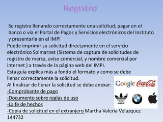 Se registra llenando correctamente una solicitud, pagar en el
 banco o vía el Portal de Pagos y Servicios electrónicos del Instituto
 y presentarla en el IMPl
Puede imprimir su solicitud directamente en el servicio
electrónico Solmarnet (Sistema de captura de solicitudes de
registro de marca, aviso comercial, y nombre comercial por
internet ) a través de la página web del IMPI.
Esta guía explica más a fondo el formato y como se debe
llenar correctamente la solicitud.
Al finalizar de llenar la solicitud se debe anexar:
-Comprobante de pago
-Documento sobre reglas de uso
-La fe de hechos
-Copia de solicitud en el extranjero Martha Valeria Velazquez
144732
 