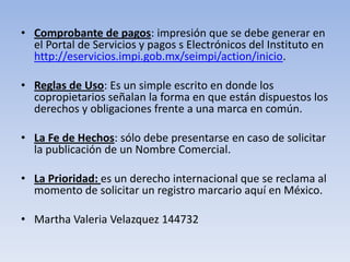 • Comprobante de pagos: impresión que se debe generar en
  el Portal de Servicios y pagos s Electrónicos del Instituto en
  http://eservicios.impi.gob.mx/seimpi/action/inicio.

• Reglas de Uso: Es un simple escrito en donde los
  copropietarios señalan la forma en que están dispuestos los
  derechos y obligaciones frente a una marca en común.

• La Fe de Hechos: sólo debe presentarse en caso de solicitar
  la publicación de un Nombre Comercial.

• La Prioridad: es un derecho internacional que se reclama al
  momento de solicitar un registro marcario aquí en México.

• Martha Valeria Velazquez 144732
 
