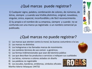 ¿Qué marcas puede registrar?
1) Cualquier signo, palabra, combinación de colores, de números, de
letras, siempre y cuando sea:Visible,distintivo, original, novedoso,
singular, único, especial, inconfundible y de fácil reconocimiento.
2) Su propio o el nombre de su empresa, siempre y cuando no se
confunda con una marca ya registrada o un nombre comercial ya
publicado.


           ¿Qué marcas no puede registrar?
1) Las marcas que atenten contra la moral, las buenas costumbres o la Ley
2) Las marcas no distintiva
3) Los hologramas o las llamadas marcas de movimiento.
4) Los nombres técnicos de uso común o genéricos.
5) Las formas tridimensionales que sean del dominio público
6) Las que describan los productos o servicios o indiquen sus cualidades
7) Las letras, números o colores aislados sin diseño
8) Las palabras no registrable
9) Los escudos, banderas, emblemas, símbolos oficiales
Martha Valeria Velazquez 144732
 