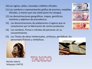 10) Los signos, sellos, monedas o billetes oficiales.
11) Los nombres o representación gráfica de premios, medallas
   oficiales, a menos que sea usted quien los otorgue.
12) Las denominaciones geográficas, mapas, gentilicios,
   nombres y adjetivos de procedencia.
13) Las denominaciones de poblaciones o lugares que se
     caractericen por la fabricación de ciertos productos.
14) Los nombres, firmas o retratos de personas sin su
     consentimiento.
15) Los Títulos de obras intelectuales, artísticas, periódicas, los
     personajes ficticios y simbólicos.




Martha Valeria
Velazquez 144732
 