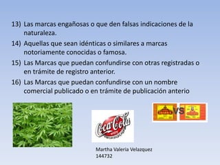 13) Las marcas engañosas o que den falsas indicaciones de la
    naturaleza.
14) Aquellas que sean idénticas o similares a marcas
    notoriamente conocidas o famosa.
15) Las Marcas que puedan confundirse con otras registradas o
    en trámite de registro anterior.
16) Las Marcas que puedan confundirse con un nombre
    comercial publicado o en trámite de publicación anterio




                           Martha Valeria Velazquez
                           144732
 