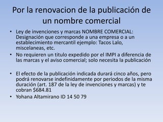 Por la renovacion de la publicación de
          un nombre comercial
• Ley de invenciones y marcas NOMBRE COMERCIAL:
  Designación que corresponde a una empresa o a un
  establecimiento mercantil ejemplo: Tacos Lalo,
  miscelaneas, etc.
• No requieren un titulo expedido por el IMPI a diferencia de
  las marcas y el aviso comercial; solo necesita la publicación

• El efecto de la publicación indicada durará cinco años, pero
  podrá renovarse indefinidamente por periodos de la misma
  duración (art. 187 de la ley de invenciones y marcas) y te
  cobran $684.81
• Yohana Altamirano ID 14 50 79
 
