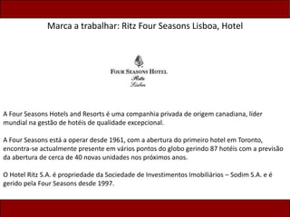 Marca a trabalhar: Ritz Four Seasons Lisboa, Hotel
A Four Seasons Hotels and Resorts é uma companhia privada de origem canadiana, líder
mundial na gestão de hotéis de qualidade excepcional.
A Four Seasons está a operar desde 1961, com a abertura do primeiro hotel em Toronto,
encontra-se actualmente presente em vários pontos do globo gerindo 87 hotéis com a previsão
da abertura de cerca de 40 novas unidades nos próximos anos.
O Hotel Ritz S.A. é propriedade da Sociedade de Investimentos Imobiliários – Sodim S.A. e é
gerido pela Four Seasons desde 1997.
 