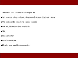 O Hotel Ritz Four Seasons Lisboa dispõe de:
■ 282 quartos, oferecendo um vista panorâmica da cidade de Lisboa
■ Um restaurante, situado no piso de entrada
■ Um bar, situado no piso de entrada
■ SPA
■ Fitness Center
■ Galeria comercial
■16 salas para reuniões e recepções
 