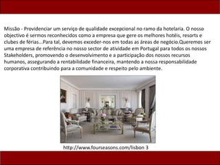 Missão - Providenciar um serviço de qualidade excepcional no ramo da hotelaria. O nosso
objectivo é sermos reconhecidos como a empresa que gere os melhores hotéis, resorts e
clubes de férias...Para tal, devemos exceder-nos em todas as áreas de negócio.Queremos ser
uma empresa de referência no nosso sector de atividade em Portugal para todos os nossos
Stakeholders, promovendo o desenvolvimento e a participação dos nossos recursos
humanos, assegurando a rentabilidade financeira, mantendo a nossa responsabilidade
corporativa contribuindo para a comunidade e respeito pelo ambiente.
http://www.fourseasons.com/lisbon 3
 
