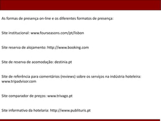 As formas de presença on-line e os diferentes formatos de presença:
Site institucional: www.fourseasons.com/pt/lisbon
Site reserva de alojamento: http://www.booking.com
Site de reserva de acomodação: destinia.pt
Site de referência para comentários (reviews) sobre os serviços na indústria hoteleira:
www.tripadvisor.com
Site comparador de preços: www.trivago.pt
Site informativo da hotelaria: http://www.publituris.pt
 