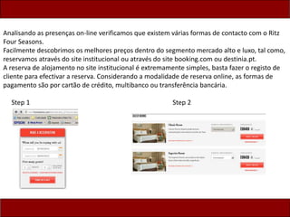 Analisando as presenças on-line verificamos que existem várias formas de contacto com o Ritz
Four Seasons.
Facilmente descobrimos os melhores preços dentro do segmento mercado alto e luxo, tal como,
reservamos através do site institucional ou através do site booking.com ou destinia.pt.
A reserva de alojamento no site institucional é extremamente simples, basta fazer o registo de
cliente para efectivar a reserva. Considerando a modalidade de reserva online, as formas de
pagamento são por cartão de crédito, multibanco ou transferência bancária.
Step 1 Step 2
 
