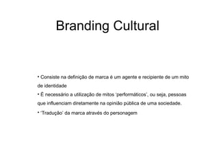 Branding Cultural


• Consiste na definição de marca é um agente e recipiente de um mito
de identidade
• É necessário a utilização de mitos ‘performáticos’, ou seja, pessoas
que influenciam diretamente na opinião pública de uma sociedade.
• ‘Tradução’ da marca através do personagem
 
