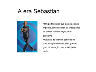 A era Sebastian
         • Um perfil de ator que até então seria
         impensável no universo da propaganda
         de varejo: homem negro, ator-
         dançarino
         • Objetivo de criar um conceito de
         comunicação eficiente, com grande
         grau de inovação para uma loja de
         moda.
 