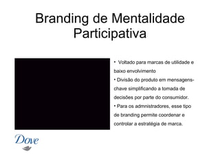 Branding de Mentalidade
      Participativa
            • Voltado para marcas de utilidade e
            baixo envolvimento
            • Divisão do produto em mensagens-
            chave simplificando a tomada de
            decisões por parte do consumidor.
            • Para os admnistradores, esse tipo
            de branding permite coordenar e
            controlar a estratégia de marca.
 