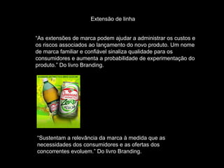 Extensão de linha “ As extensões de marca podem ajudar a administrar os custos e os riscos associados ao lançamento do novo produto. Um nome de marca familiar e confiável sinaliza qualidade para os consumidores e aumenta a probabilidade de experimentação do produto.” Do livro Branding. “ Sustentam a relevância da marca à medida que as necessidades dos consumidores e as ofertas dos concorrentes evoluem.” Do livro Branding. 