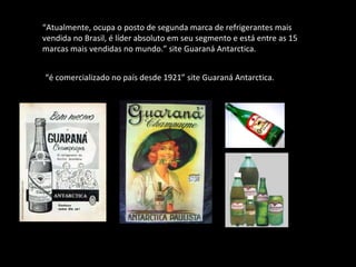 “ Atualmente, ocupa o posto de segunda marca de refrigerantes mais vendida no Brasil, é líder absoluto em seu segmento e está entre as 15 marcas mais vendidas no mundo.” site Guaraná Antarctica. “ é comercializado no país desde 1921” site Guaraná Antarctica. 