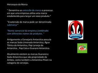 Hierarquia da Marca “  Denomina-se  extensão de marca  o processo em que uma empresa utiliza uma marca estabelecida para lançar um novo produto.” “ A extensão de marca pode ser denominada  submarca  ” “ Nome comercial da empresa combinado com diferentes nomes de produtos. “  Antigamente a Cervejaria Antarctica possuía as marcas Soda Limonada Antarctica, Água Tônica da Antarctica, Pop Laranja da Antarctica , Pop Cola e Guaraná Antarctica. Atualmente existem as marcas Guaraná e Soda Antarctica que são propriedade da Ambev, como também a Antarctica Pilsen na categoria de cervejas. 