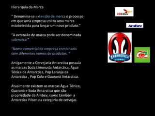 Hierarquia da Marca “  Denomina-se  extensão de marca  o processo em que uma empresa utiliza uma marca estabelecida para lançar um novo produto.” “ A extensão de marca pode ser denominada  submarca  ” “ Nome comercial da empresa combinado com diferentes nomes de produtos. “  Antigamente a Cervejaria Antarctica possuía as marcas Soda Limonada Antarctica, Água Tônica da Antarctica, Pop Laranja da Antarctica , Pop Cola e Guaraná Antarctica. Atualmente existem as marcas Água Tônica, Guaraná e Soda Antarctica que são propriedade da Ambev, como também a Antarctica Pilsen na categoria de cervejas. 