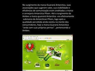 No surgimento da marca Guaraná Antarctica, suas associações que sugerem valor, sua visibilidade e eficiências de comunicação eram creditadas a marca e cervejaria Antarctica Pilsen. Até o surgimento da Ambev a marca guaraná Antarctica  era efetivamente  submarca da Antarctican Pilsen, logo após a qualidade percebida ainda existiu na mente dos consumidores, hoje a marca Guaraná Antarctica “anda com suas próprias pernas” , pertencendo a Ambev. 