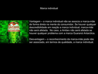 Marca individual Vantagem – a marca individual não se associa a marca-mãe de forma direta na mente do consumidor. Se houver qualquer descredibilidade em reação a marca individual, marca-mãe  não será afetada.  No caso, a Ambev não será afetada se houver qualquer problema com a marca Guaraná Antarctica. Desvantagem – o reconhecimento da marca-mãe pode não ser associado, em termos de qualidade, a marca individual. 