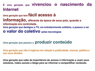 É uma geração que       vivenciou o nascimento da
Internet
Uma geração que tem   fácil acesso à
informação, diferente da época de seus pais, quando a
informação era controlada.
Uma geração que desligou a TV, um entretenimento solitário, e passou a ver
o valor do coletivo pelas tecnologias

Uma geração que passou a   produzir conteúdo
Uma geração que não é ingênua em relação à publicidade, marcas, política e
aos seus direitos

Uma geração que sabe da importância do acesso à informação e usam seus
celulares, redes sociais e blogs para se informar e compartilhar conteúdo.
 