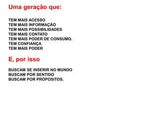 Uma geração que:

TEM MAIS ACESSO
TEM MAIS INFORMAÇÃO
TEM MAIS POSSIBILIDADES
TEM MAIS CONTATO
TEM MAIS PODER DE CONSUMO.
TEM CONFIANÇA
TEM MAIS PODER

E, por isso
BUSCAM SE INSERIR NO MUNDO
BUSCAM POR SENTIDO
BUSCAM POR PRÓPOSITOS.
 