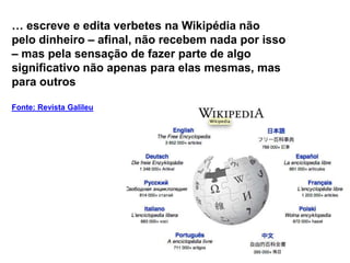… escreve e edita verbetes na Wikipédia não
pelo dinheiro – afinal, não recebem nada por isso
– mas pela sensação de fazer parte de algo
significativo não apenas para elas mesmas, mas
para outros

Fonte: Revista Galileu
 