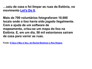 …saiu de casa e foi limpar as ruas da Estônia, no
movimento Let’s Do It.

Mais de 700 voluntários fotografaram 10.000
locais onde o lixo havia sido jogado ilegalmente.
Com a ajuda de um software de
mapeamento, criou-se um mapa do lixo na
Estônia. E, em um dia, 50 mil estonianos saíram
de casa para varrer as ruas.

Fonte: O Que é Meu é Seu, de Rachel Bostman e Roo Rogers
 