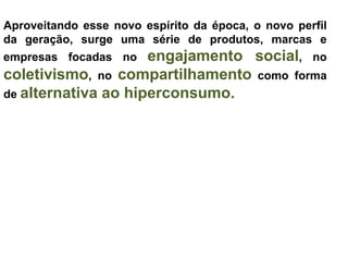 Aproveitando esse novo espírito da época, o novo perfil
da geração, surge uma série de produtos, marcas e
empresas focadas no  engajamento social, no
coletivismo, no compartilhamento como forma
de alternativa ao hiperconsumo.
 