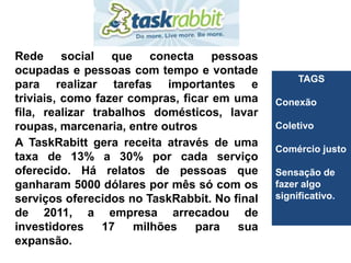 Rede social que conecta pessoas
ocupadas e pessoas com tempo e vontade
                                                   TAGS
para realizar tarefas importantes e
triviais, como fazer compras, ficar em uma    Conexão
fila, realizar trabalhos domésticos, lavar
roupas, marcenaria, entre outros              Coletivo
A TaskRabitt gera receita através de uma
                                              Comércio justo
taxa de 13% a 30% por cada serviço
oferecido. Há relatos de pessoas que          Sensação de
ganharam 5000 dólares por mês só com os       fazer algo
serviços oferecidos no TaskRabbit. No final   significativo.
de 2011, a empresa arrecadou de
investidores     17   milhões    para   sua
expansão.
 