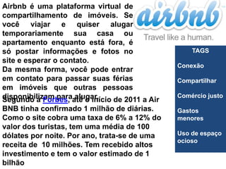 Airbnb é uma plataforma virtual de
compartilhamento de imóveis. Se
você viajar e quiser alugar
temporariamente sua casa ou
apartamento enquanto está fora, é
só postar informações e fotos no                    TAGS
site e esperar o contato.
                                                Conexão
Da mesma forma, você pode entrar
em contato para passar suas férias              Compartilhar
em imóveis que outras pessoas
disponibilizam paraaté o início de 2011 a Air   Comércio justo
Segundo a Forbes, alugar.
BNB tinha confirmado 1 milhão de diárias.       Gastos
Como o site cobra uma taxa de 6% a 12% do       menores
valor dos turistas, tem uma média de 100
dólates por noite. Por ano, trata-se de uma     Uso de espaço
                                                ocioso
receita de 10 milhões. Tem recebido altos
investimento e tem o valor estimado de 1
bilhão
 