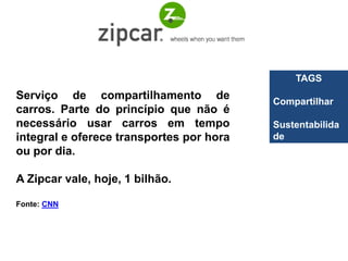 TAGS
Serviço de compartilhamento de            Compartilhar
carros. Parte do princípio que não é
necessário usar carros em tempo           Sustentabilida
integral e oferece transportes por hora   de
ou por dia.

A Zipcar vale, hoje, 1 bilhão.

Fonte: CNN
 