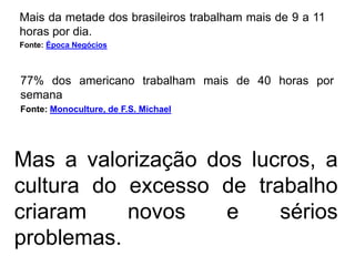 Mais da metade dos brasileiros trabalham mais de 9 a 11
horas por dia.
Fonte: Época Negócios



77% dos americano trabalham mais de 40 horas por
semana
Fonte: Monoculture, de F.S. Michael




Mas a valorização dos lucros, a
cultura do excesso de trabalho
criaram    novos    e    sérios
problemas.
 