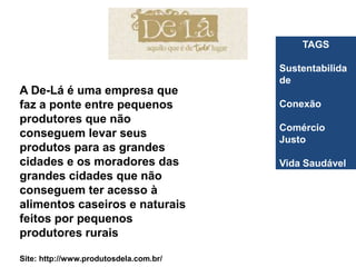 TAGS

                                        Sustentabilida
                                        de
A De-Lá é uma empresa que
faz a ponte entre pequenos              Conexão
produtores que não
                                        Comércio
conseguem levar seus                    Justo
produtos para as grandes
cidades e os moradores das              Vida Saudável
grandes cidades que não
conseguem ter acesso à
alimentos caseiros e naturais
feitos por pequenos
produtores rurais

Site: http://www.produtosdela.com.br/
 