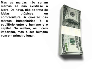Mas as marcas não seriam
marcas se não existisse o
lucro. De novo, não se trata de
ideias        utópicas       ou
contracultura. A questão das
marcas humanitárias é o
equilíbrio entre o humano e o
capital. Ou melhor, os lucros
importam, mas o ser humano
vem em primeiro lugar.
 