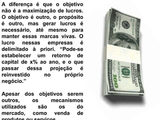 A diferença é que o objetivo
não é a maximização de lucros.
O objetivo é outro, o propósito
é outro, mas gerar lucros é
necessário, até mesmo para
manter essas marcas vivas. O
lucro nessas empresas é
delimitado à priori. “Pode-se
estabelecer um retorno de
capital de x% ao ano, e o que
passar    dessa   projeção    é
reinvestido     no      próprio
negócio.”

Apesar dos objetivos serem
outros,    os    mecanismos
utilizados   são   os    do
mercado, como venda de
 