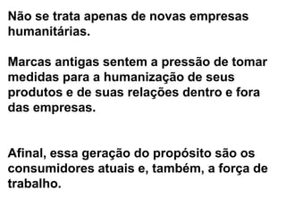 Não se trata apenas de novas empresas
humanitárias.

Marcas antigas sentem a pressão de tomar
medidas para a humanização de seus
produtos e de suas relações dentro e fora
das empresas.


Afinal, essa geração do propósito são os
consumidores atuais e, também, a força de
trabalho.
 