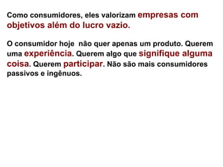 Como consumidores, eles valorizam empresas com
objetivos além do lucro vazio.

O consumidor hoje não quer apenas um produto. Querem
uma experiência. Querem algo que signifique alguma
coisa. Querem participar. Não são mais consumidores
passivos e ingênuos.
 
