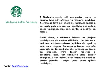 A Starbucks vende café nos quatro cantos do
                      mundo. Mas não oferece os mesmos produtos.
                      A empresa leva em conta as tradicões locais e
                      em cada país oferece um cardápio que reflete
                      essas tradições, mas sem perder o espírito da
                      marca.

                      Além disso, a empresa iniciou um projeto
                      participativo de sustentabilidade. Um dos seus
                      maiores problemas são os copinhos de papel do
                      café para viagem. Ao mesmo tempo que são
                      uma ode ao desperdício, são também um ícone
                      da    empresa.    Para    tentar    resolver o
                      problema, abriu um concurso para buscar
                      soluções. E não deixou esse concurso entre as
                      quatro paredes. Lançou para quem quiser
                      participar.
Fonte: Fast Company
 