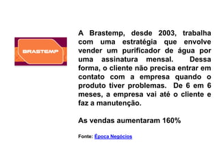 A Brastemp, desde 2003, trabalha
com uma estratégia que envolve
vender um purificador de água por
uma assinatura mensal.          Dessa
forma, o cliente não precisa entrar em
contato com a empresa quando o
produto tiver problemas. De 6 em 6
meses, a empresa vai até o cliente e
faz a manutenção.

As vendas aumentaram 160%

Fonte: Época Negócios
 