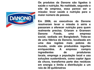 Os produtos da Danone são ligados à
saúde e nutrição. Na realidade, segundo o
site da empresa, essa parece ser a
missão: levar saúde e nutrição para o
maior número de pessoa.

Em 2006, os executivos da Danone
resolveram levar e missão à sério e
passaram a oferecer nutrição para quem
realmente precisa. Criaram a Grameen
Danone       Foods,     uma      empresa
social, sediada em Bangladesh. Trata-se
de uma fábrica da Danone, localizada em
uma das regiões mais pobres do
mundo, onde são produzidos iogurtes
enriquecidos.    A     empresa    compra
ingredientes         de        produtores
locais, emprega a população local e usa
soluções sustentáveis, como captar água
da chuva, transforma parte dos resíduos
em energia e limita a distribuição a um
raio de 30 quilômetros
 