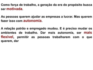 Como força de trabalho, a geração da era do propósito busca
ser motivada.

As pessoas querem ajudar as empresas a lucrar. Mas querem
fazer isso com autonomia.

A relação patrão e empregado mudou. E é preciso mudar os
ambientes de trabalho. Dar mais autonomia, ser mais
flexível, permitir as pessoas trabalharem com o que
querem, dar feedbacks..
 
