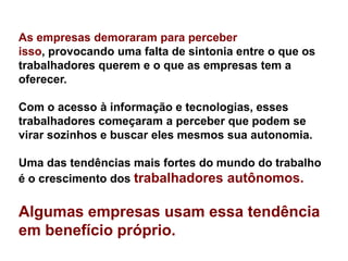 As empresas demoraram para perceber
isso, provocando uma falta de sintonia entre o que os
trabalhadores querem e o que as empresas tem a
oferecer.

Com o acesso à informação e tecnologias, esses
trabalhadores começaram a perceber que podem se
virar sozinhos e buscar eles mesmos sua autonomia.

Uma das tendências mais fortes do mundo do trabalho
é o crescimento dos trabalhadores autônomos.

Algumas empresas usam essa tendência
em benefício próprio.
 