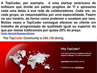A TopCoder, por exemplo, é uma startup americana de
software que divide em partes projetos de TI e apresenta
cada uma delas à sua rede de colaboradores. Cada um, ou
cada grupo, se responsabiliza por uma especialidade. Fazem
no seu horário, da forma como preferem e recebem por isso.
Muitas vezes a TopCoder consegue oferecer ao cliente um
trabalho de programação de qualidade igual ou superior do
que por meios tradicionais por quase 25% do preço.
Fonte: Harvard Business Review
 