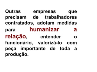 Outras      empresas     que
precisam de trabalhadores
contratados, adotam medidas
para      humanizar        a
relação,      entender     o
funcionário, valorizá-lo com
peça importante de toda a
produção.
 