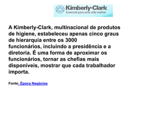 A Kimberly-Clark, multinacional de produtos
de higiene, estabeleceu apenas cinco graus
de hierarquia entre os 3000
funcionários, incluindo a presidência e a
diretoria. É uma forma de aproximar os
funcionários, tornar as chefias mais
disponíveis, mostrar que cada trabalhador
importa.

Fonte: Época Negócios
 