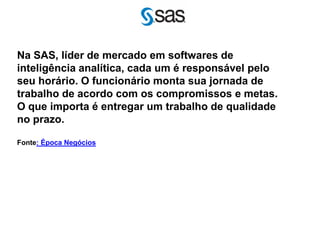 Na SAS, líder de mercado em softwares de
inteligência analítica, cada um é responsável pelo
seu horário. O funcionário monta sua jornada de
trabalho de acordo com os compromissos e metas.
O que importa é entregar um trabalho de qualidade
no prazo.

Fonte: Época Negócios
 