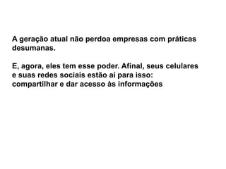 A geração atual não perdoa empresas com práticas
desumanas.

E, agora, eles tem esse poder. Afinal, seus celulares
e suas redes sociais estão aí para isso:
compartilhar e dar acesso às informações
 