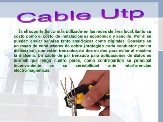 Cable Utp E s el soporte físico más utilizado en las redes de área local, tanto su costo como el costo de instalación es económico y sencillo. Por él se pueden enviar señales tanto analógicas como digitales. Consiste en un mazo de conductores de cobre (protegido cada conductor por un dieléctrico), que están trenzados de dos en dos para evitar al máximo la diafonía. Un cable de par trenzado para aplicaciones de datos es normal que tenga cuatro pares, como contrapartida su principal inconveniente es su sensibilidad ante interferencias electromagnéticas. 