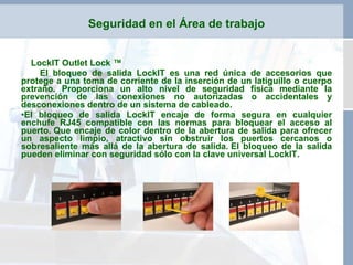 LockIT Outlet Lock ™ El bloqueo de salida LockIT es una red única de accesorios que protege a una toma de corriente de la inserción de un latiguillo o cuerpo extraño. Proporciona un alto nivel de seguridad física mediante la prevención de las conexiones no autorizadas o accidentales y desconexiones dentro de un sistema de cableado. El bloqueo de salida LockIT encaje de forma segura en cualquier enchufe RJ45 compatible con las normas para bloquear el acceso al puerto.   Que encaje de color dentro de la abertura de salida para ofrecer un aspecto limpio, atractivo sin obstruir los puertos cercanos o sobresaliente más allá de la abertura de salida. El bloqueo de la salida pueden eliminar con seguridad sólo con la clave universal LockIT. Seguridad en el Área de trabajo 