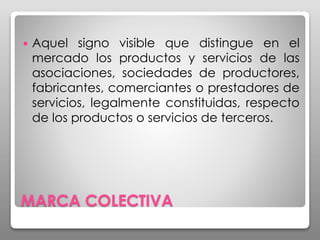 MARCA COLECTIVA
 Aquel signo visible que distingue en el
mercado los productos y servicios de las
asociaciones, sociedades de productores,
fabricantes, comerciantes o prestadores de
servicios, legalmente constituidas, respecto
de los productos o servicios de terceros.
 