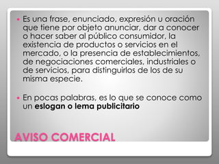 AVISO COMERCIAL
 Es una frase, enunciado, expresión u oración
que tiene por objeto anunciar, dar a conocer
o hacer saber al público consumidor, la
existencia de productos o servicios en el
mercado, o la presencia de establecimientos,
de negociaciones comerciales, industriales o
de servicios, para distinguirlos de los de su
misma especie.
 En pocas palabras, es lo que se conoce como
un eslogan o lema publicitario
 