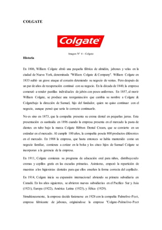 COLGATE
Imagen N° 4 – Colgate
Historia
En 1806, William Colgate abrió una pequeña fábrica de almidón, jabones y velas en la
ciudad de Nueva York, denominada "William Colgate & Company". William Colgate en
1833 sufrió un grave ataque al corazón deteniendo su negocio de ventas. Pero después de
un par de años de recuperación continuó con su negocio. En la década de 1840, la empresa
comenzó a vender pastillas individuales de jabón con pesos uniformes. En 1857, al morir
William Colgate, se produce una reorganización que cambia su nombre a Colgate &
Colgatebajo la dirección de Samuel, hijo del fundador, quien no quiso continuar con el
negocio, aunque pensó que sería lo correcto continuarlo.
No es sino en 1873, que la compañía presenta su crema dental en pequeñas jarras. Esta
presentación es sustituida en 1896 cuando la empresa presenta en el mercado la pasta de
dientes en tubo bajo la marca Colgate Ribbon Dental Cream, que se convierte en un
estándar en el mercado. Al cumplir 100 años, la compañía poseía 800 productos diferentes
en el mercado. En 1908 la empresa, que hasta entonces se había mantenido como un
negocio familiar, comienza a cotizar en la bolsa y los cinco hijos de Samuel Colgate se
incorporan a la gerencia de la empresa.
En 1911, Colgate comienza su programa de educación oral para niños, distribuyendo
cremas y cepillos gratis en las escuelas primarias. Asimismo, empezó la repartición de
muestras a los higienistas dentales para que ellos enseñen la forma correcta del cepillado.
En 1914, Colgate inicia su expansión internacional abriendo su primera subsidiaria en
Canadá. En los años siguientes, se abrieron nuevas subsidiarias en el Pacífico Sur y Asia
(1921), Europa (1922), América Latina (1925), y África (1929).
Simultáneamente, la empresa decide fusionarse en 1928 con la compañía Palmolive-Peet,
empresa fabricante de jabones, originándose la empresa "Colgate-Palmolive-Peet
 
